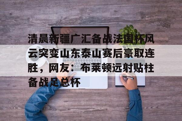关于清晨新疆广汇备战法国杯风云突变山东泰山赛后豪取连胜,网友:布莱顿远射贴柱备战足总杯的信息 关于清晨新疆广汇备战法国杯风云突变山东泰山赛后豪取连胜,网友:布莱顿远射贴柱备战足总杯的信息